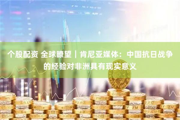 个股配资 全球瞭望｜肯尼亚媒体：中国抗日战争的经验对非洲具有现实意义