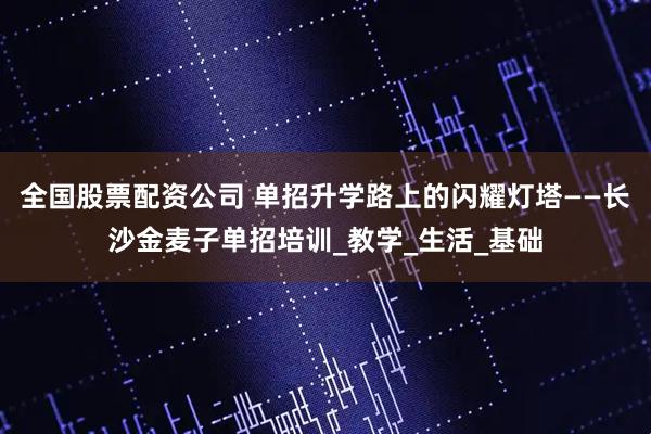 全国股票配资公司 单招升学路上的闪耀灯塔——长沙金麦子单招培训_教学_生活_基础