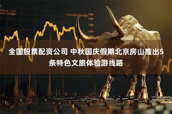 全国股票配资公司 中秋国庆假期北京房山推出5条特色文旅体验游线路