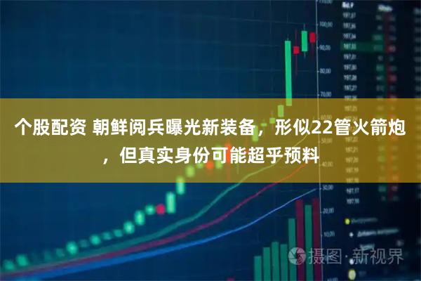 个股配资 朝鲜阅兵曝光新装备,形似22管火箭炮,但真实身份可能超乎预料
