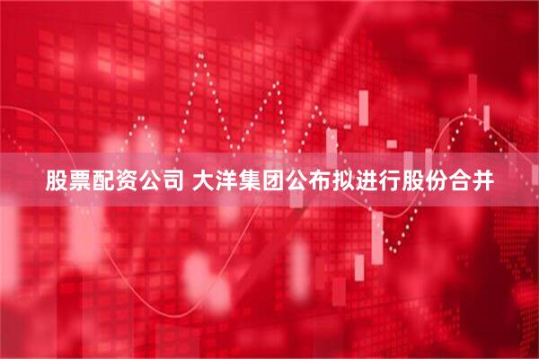 股票配资公司 大洋集团公布拟进行股份合并