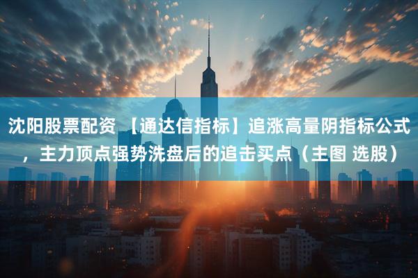 沈阳股票配资 【通达信指标】追涨高量阴指标公式，主力顶点强势洗盘后的追击买点（主图 选股）