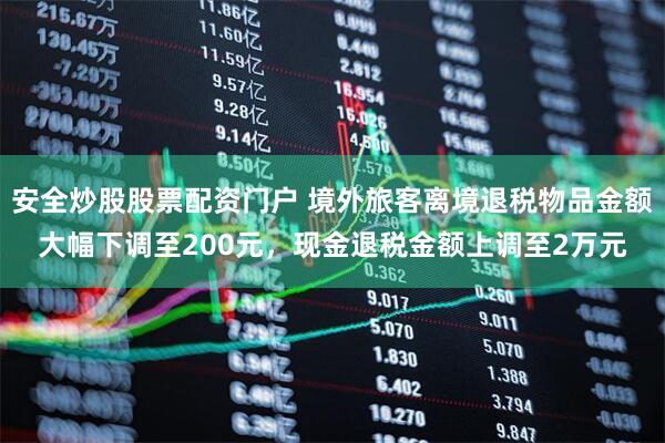 安全炒股股票配资门户 境外旅客离境退税物品金额大幅下调至200元，现金退税金额上调至2万元