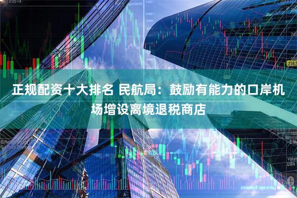 正规配资十大排名 民航局：鼓励有能力的口岸机场增设离境退税商店