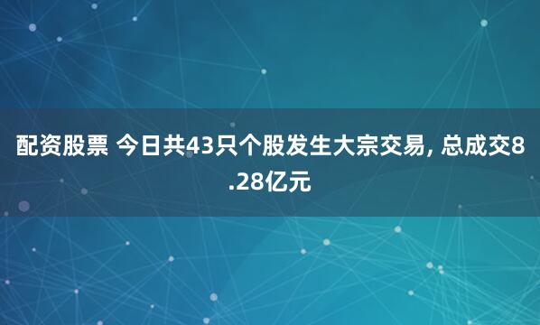 配资股票 今日共43只个股发生大宗交易, 总成交8.28亿元