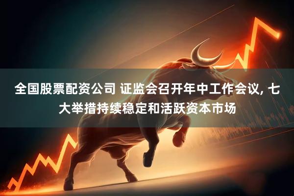 全国股票配资公司 证监会召开年中工作会议, 七大举措持续稳定和活跃资本市场