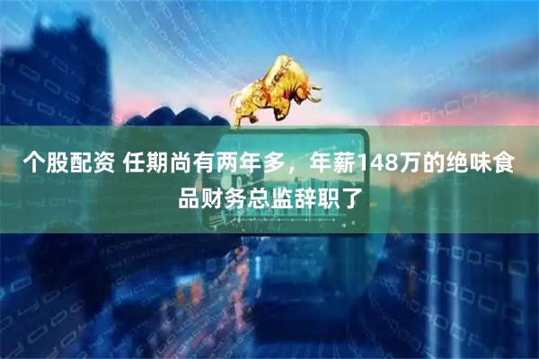 个股配资 任期尚有两年多，年薪148万的绝味食品财务总监辞职了