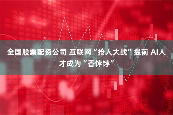 全国股票配资公司 互联网“抢人大战”提前 AI人才成为“香饽饽”