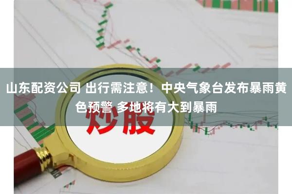 山东配资公司 出行需注意！中央气象台发布暴雨黄色预警 多地将有大到暴雨