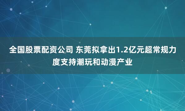 全国股票配资公司 东莞拟拿出1.2亿元超常规力度支持潮玩和动漫产业