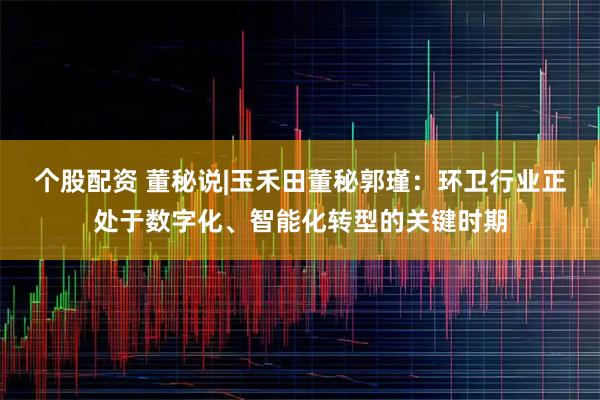个股配资 董秘说|玉禾田董秘郭瑾：环卫行业正处于数字化、智能化转型的关键时期