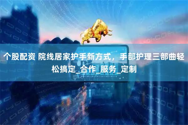个股配资 院线居家护手新方式，手部护理三部曲轻松搞定_合作_服务_定制