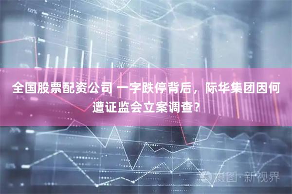全国股票配资公司 一字跌停背后，际华集团因何遭证监会立案调查？