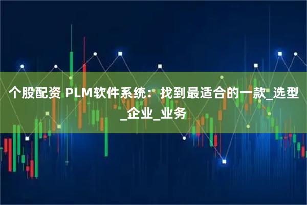个股配资 PLM软件系统：找到最适合的一款_选型_企业_业务