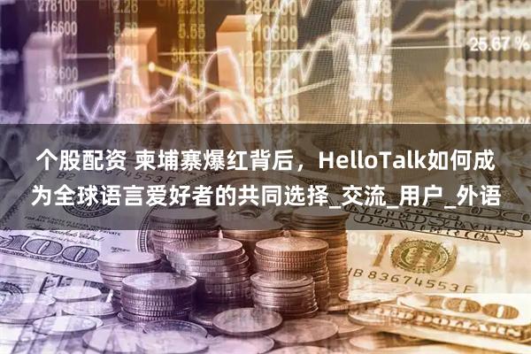 个股配资 柬埔寨爆红背后，HelloTalk如何成为全球语言爱好者的共同选择_交流_用户_外语