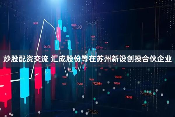 炒股配资交流 汇成股份等在苏州新设创投合伙企业