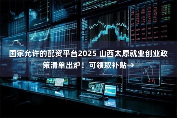 国家允许的配资平台2025 山西太原就业创业政策清单出炉！可领取补贴→