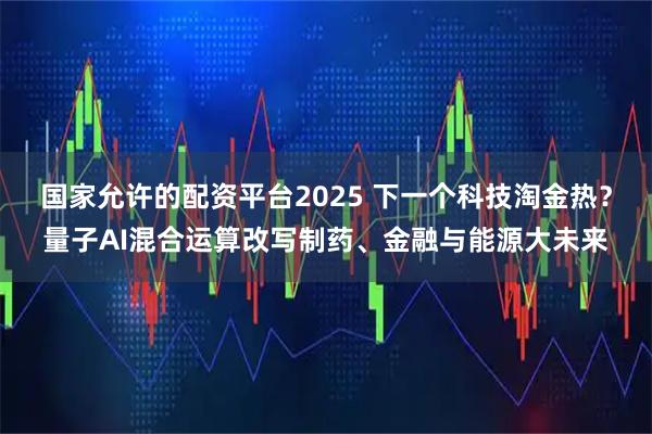 国家允许的配资平台2025 下一个科技淘金热？量子AI混合运算改写制药、金融与能源大未来