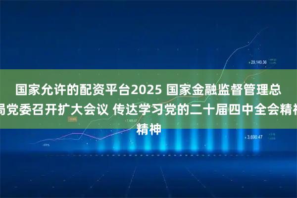 国家允许的配资平台2025 国家金融监督管理总局党委召开扩大会议 传达学习党的二十届四中全会精神