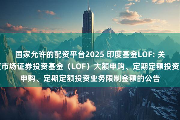 国家允许的配资平台2025 印度基金LOF: 关于调整工银瑞信印度市场证券投资基金（LOF）大额申购、定期定额投资业务限制金额的公告