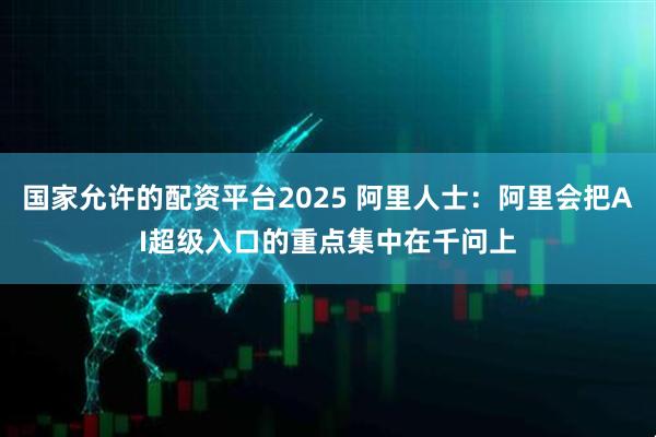 国家允许的配资平台2025 阿里人士：阿里会把AI超级入口的重点集中在千问上