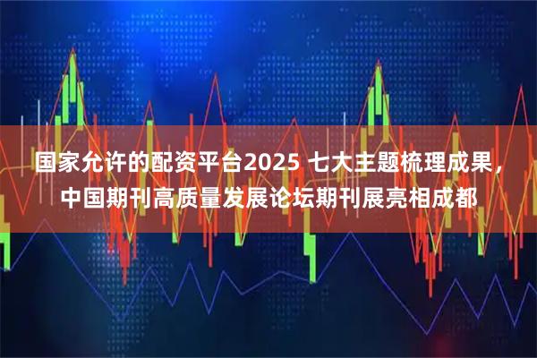 国家允许的配资平台2025 七大主题梳理成果，中国期刊高质量发展论坛期刊展亮相成都