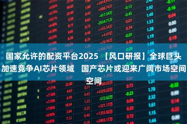国家允许的配资平台2025 【风口研报】全球巨头加速竞争AI芯片领域 国产芯片或迎来广阔市场空间