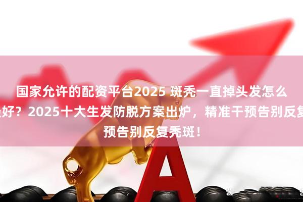 国家允许的配资平台2025 斑秃一直掉头发怎么控制最好？2025十大生发防脱方案出炉，精准干预告别反复秃斑！