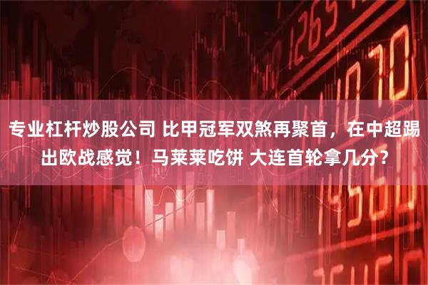 专业杠杆炒股公司 比甲冠军双煞再聚首，在中超踢出欧战感觉！马莱莱吃饼 大连首轮拿几分？
