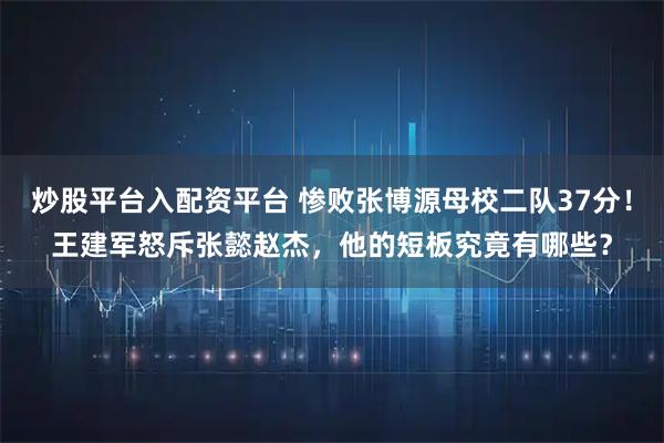 炒股平台入配资平台 惨败张博源母校二队37分!王建军怒斥张懿赵杰,他的短板究竟有哪些?