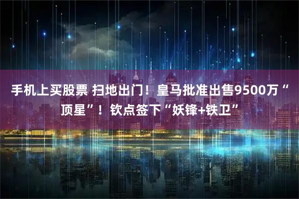手机上买股票 扫地出门！皇马批准出售9500万“顶星”！钦点签下“妖锋+铁卫”