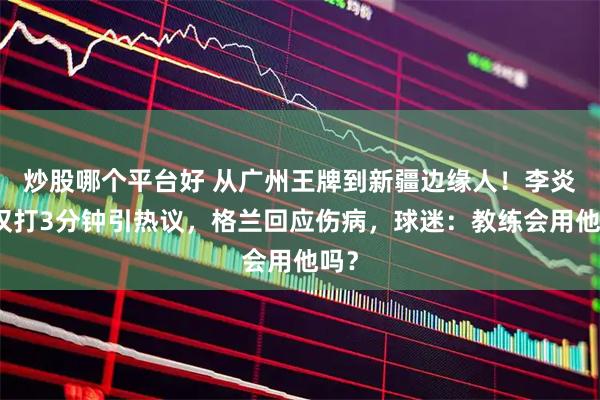炒股哪个平台好 从广州王牌到新疆边缘人！李炎哲仅打3分钟引热议，格兰回应伤病，球迷：教练会用他吗？