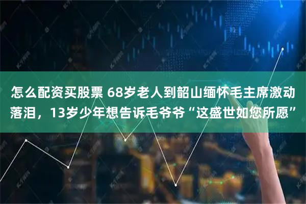 怎么配资买股票 68岁老人到韶山缅怀毛主席激动落泪，13岁少年想告诉毛爷爷“这盛世如您所愿”