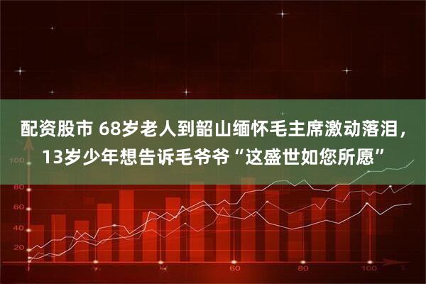 配资股市 68岁老人到韶山缅怀毛主席激动落泪,13岁少年想告诉毛爷爷“这盛世如您所愿”