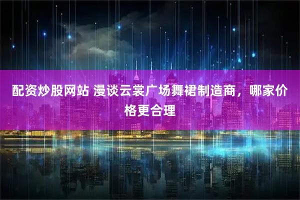 配资炒股网站 漫谈云裳广场舞裙制造商，哪家价格更合理