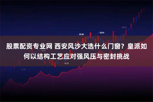 股票配资专业网 西安风沙大选什么门窗？皇派如何以结构工艺应对强风压与密封挑战