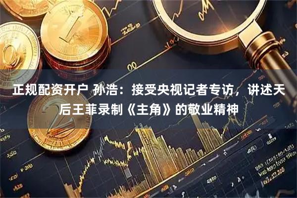 正规配资开户 孙浩：接受央视记者专访，讲述天后王菲录制《主角》的敬业精神