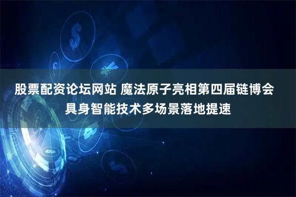 股票配资论坛网站 魔法原子亮相第四届链博会  具身智能技术多场景落地提速