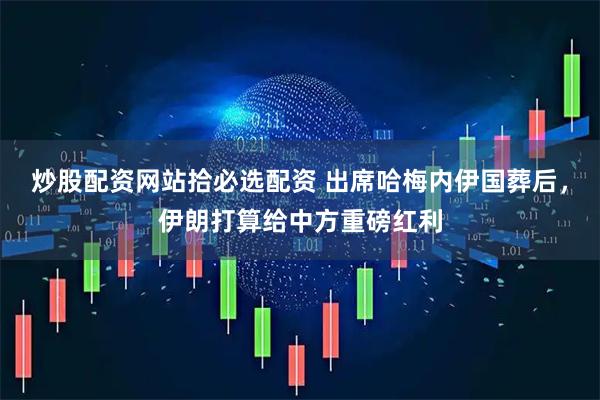 炒股配资网站拾必选配资 出席哈梅内伊国葬后，伊朗打算给中方重磅红利