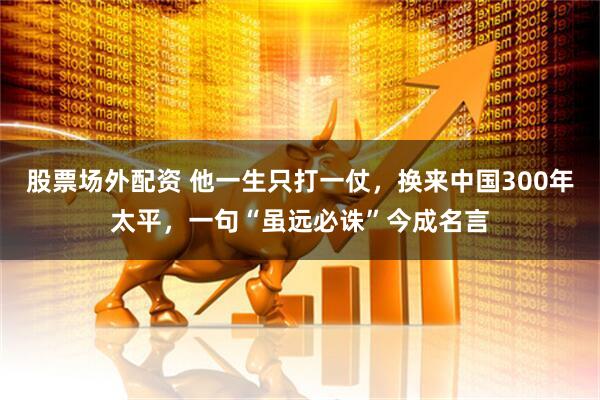 股票场外配资 他一生只打一仗，换来中国300年太平，一句“虽远必诛”今成名言