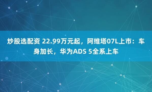 炒股选配资 22.99万元起，阿维塔07L上市：车身加长，华为ADS 5全系上车