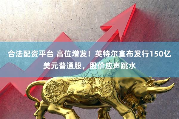合法配资平台 高位增发！英特尔宣布发行150亿美元普通股，股价应声跳水