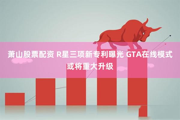 萧山股票配资 R星三项新专利曝光 GTA在线模式或将重大升级